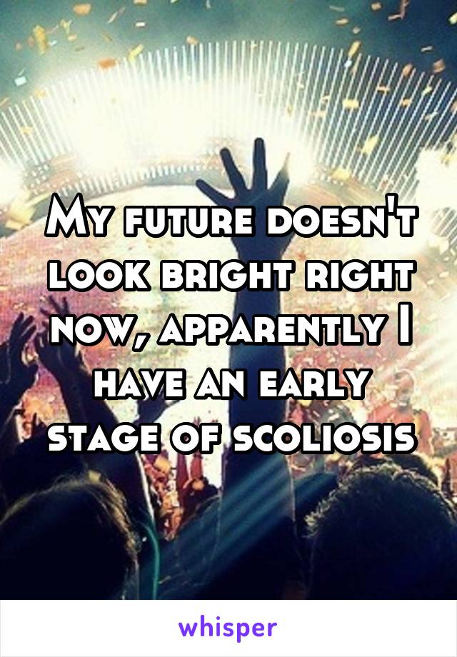 My future doesn't look bright right now, apparently I have an early stage of scoliosis
