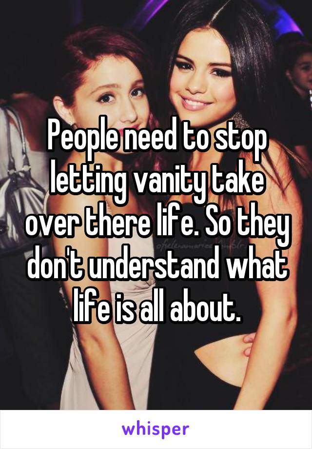 People need to stop letting vanity take over there life. So they don't understand what life is all about.