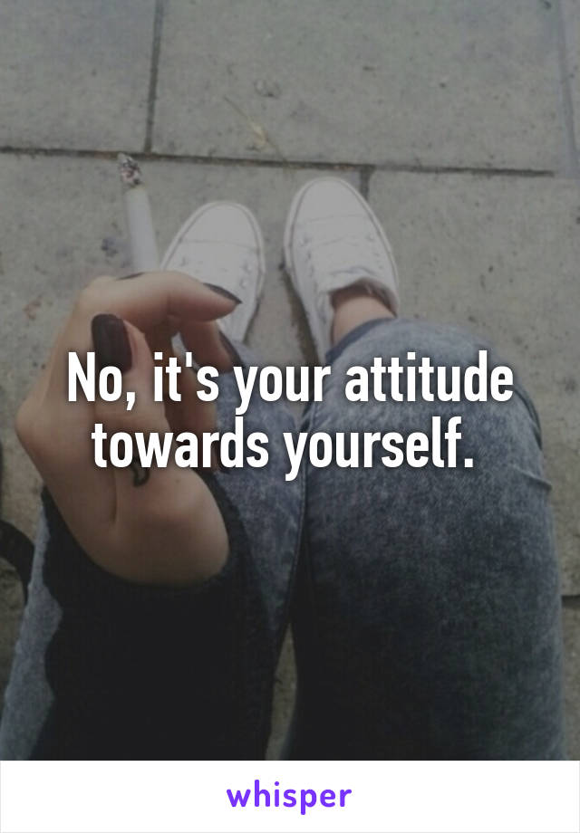 No, it's your attitude towards yourself. 