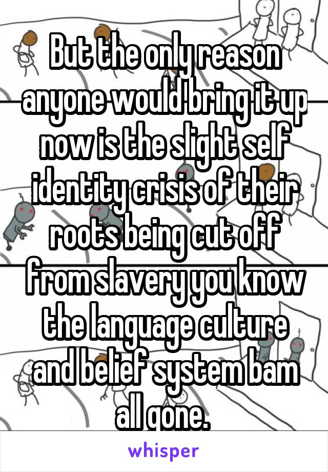 But the only reason anyone would bring it up now is the slight self identity crisis of their roots being cut off from slavery you know the language culture and belief system bam all gone. 