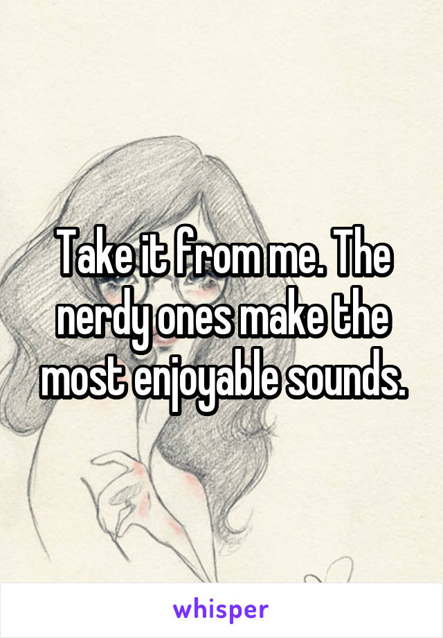 Take it from me. The nerdy ones make the most enjoyable sounds.