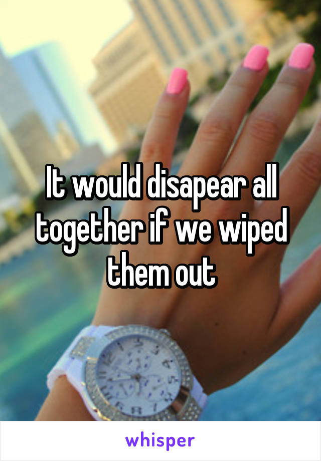 It would disapear all together if we wiped them out