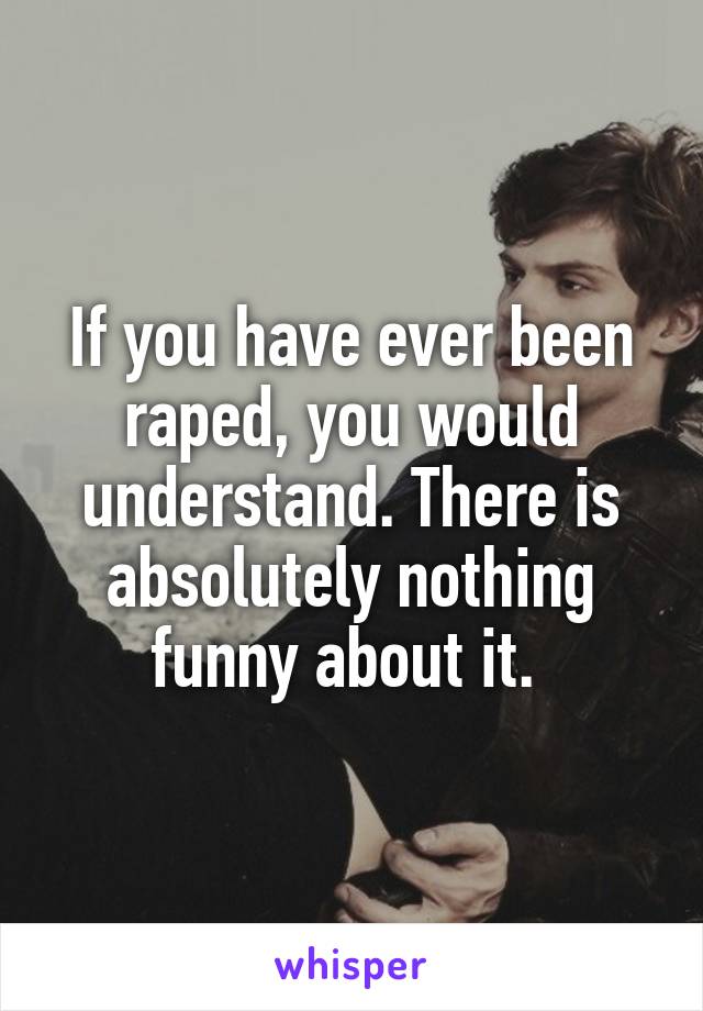 If you have ever been raped, you would understand. There is absolutely nothing funny about it. 