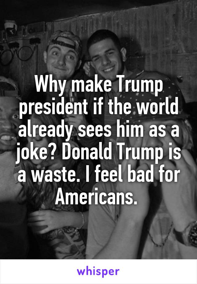 Why make Trump president if the world already sees him as a joke? Donald Trump is a waste. I feel bad for Americans. 