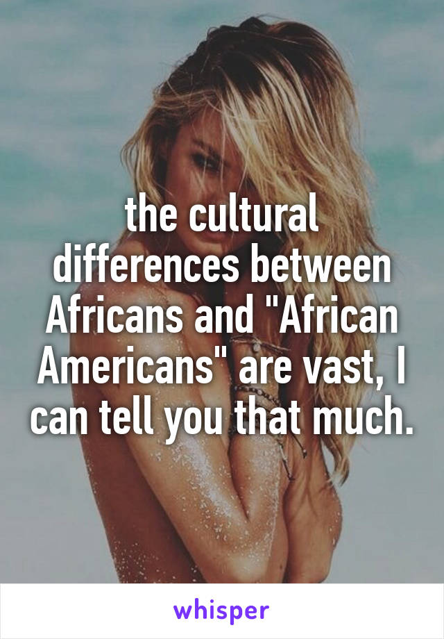 the cultural differences between Africans and "African Americans" are vast, I can tell you that much.