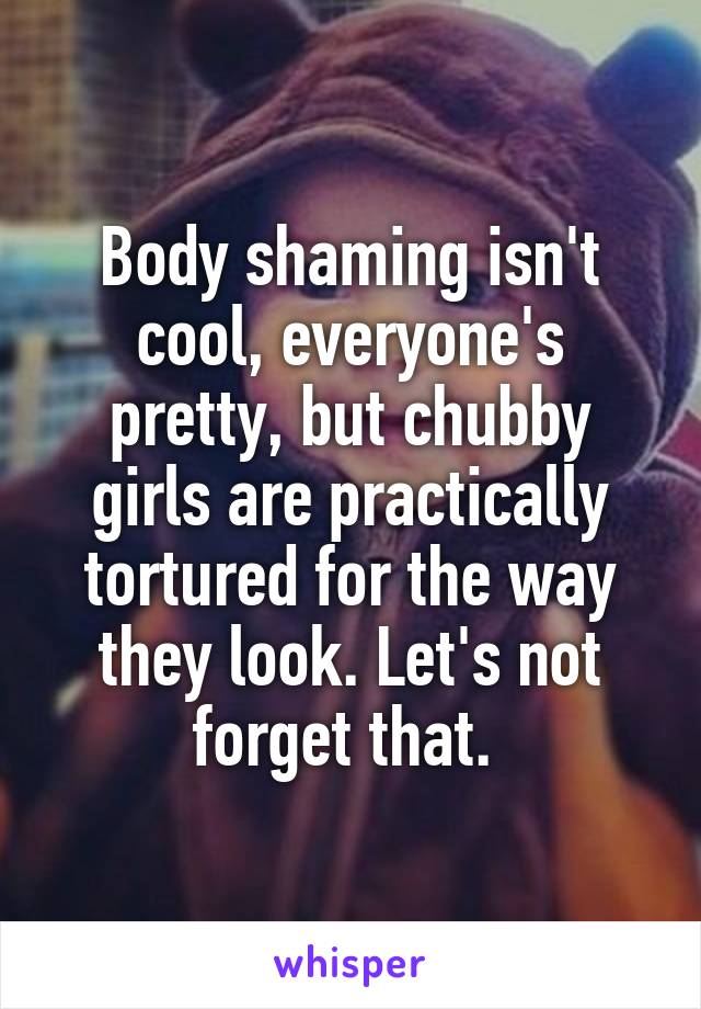 Body shaming isn't cool, everyone's pretty, but chubby girls are practically tortured for the way they look. Let's not forget that. 