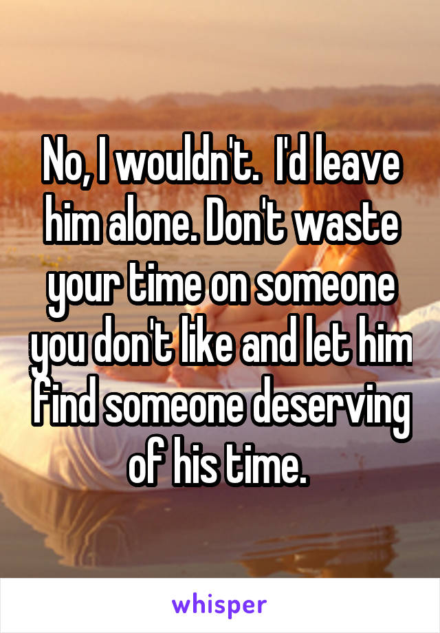 No, I wouldn't.  I'd leave him alone. Don't waste your time on someone you don't like and let him find someone deserving of his time. 
