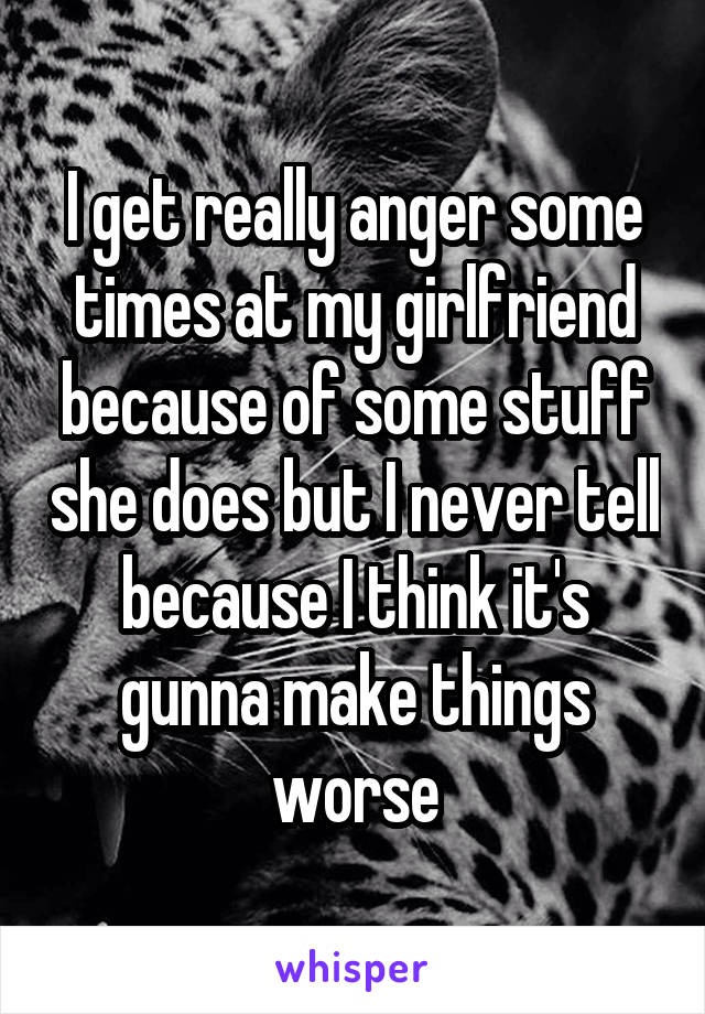 I get really anger some times at my girlfriend because of some stuff she does but I never tell because I think it's gunna make things worse