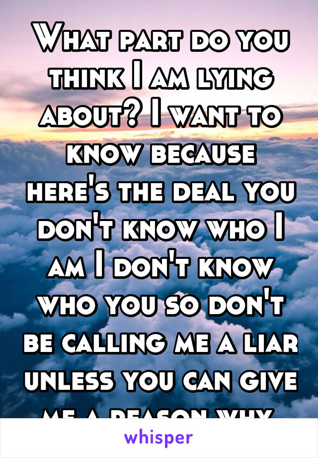 What part do you think I am lying about? I want to know because here's the deal you don't know who I am I don't know who you so don't be calling me a liar unless you can give me a reason why.