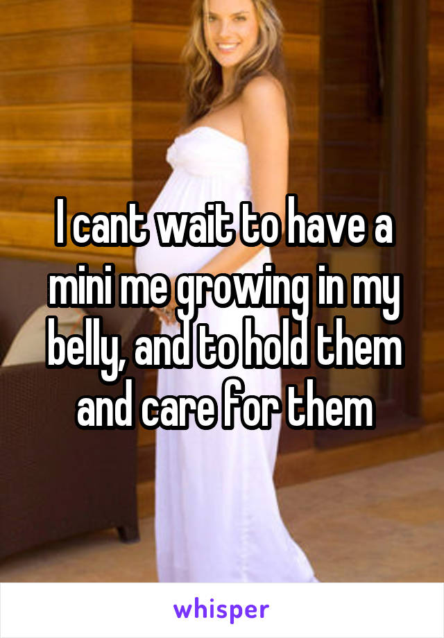 I cant wait to have a mini me growing in my belly, and to hold them and care for them