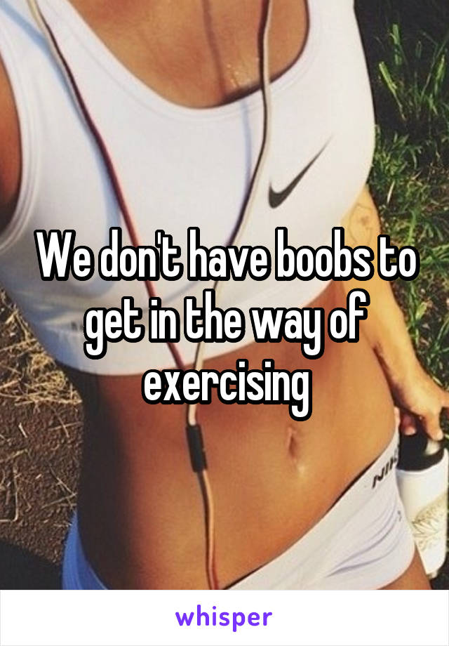 We don't have boobs to get in the way of exercising