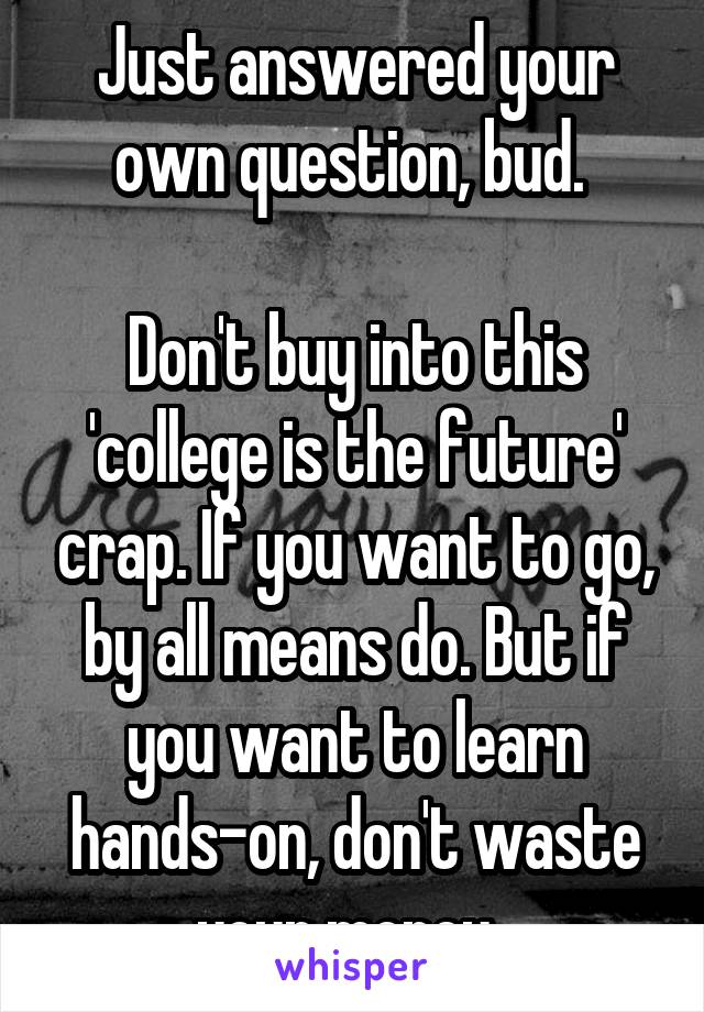Just answered your own question, bud. 

Don't buy into this 'college is the future' crap. If you want to go, by all means do. But if you want to learn hands-on, don't waste your money. 