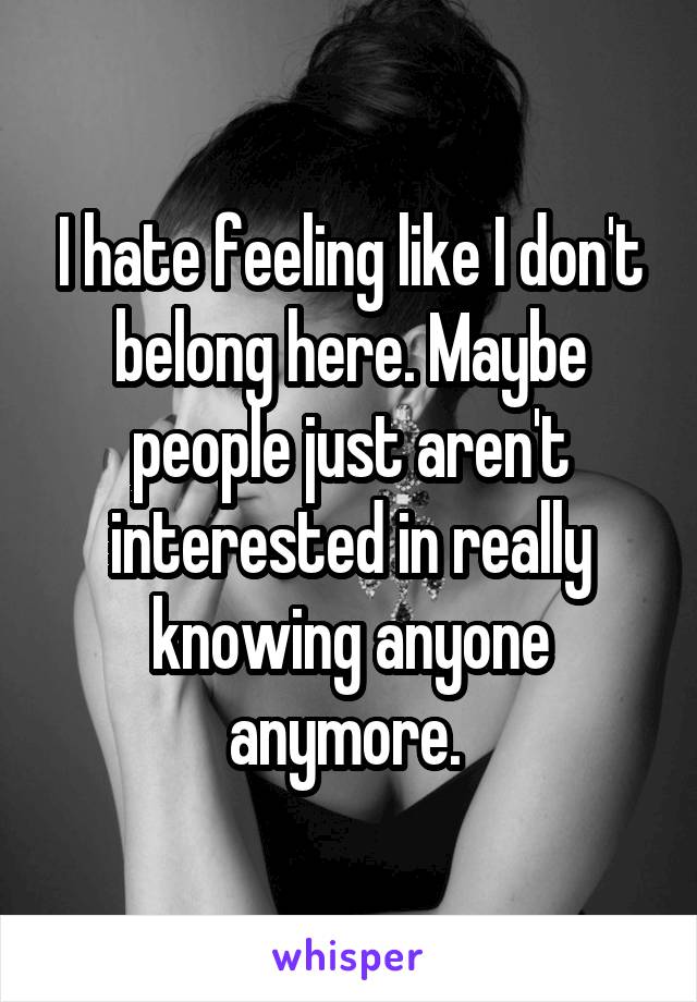 I hate feeling like I don't belong here. Maybe people just aren't interested in really knowing anyone anymore. 