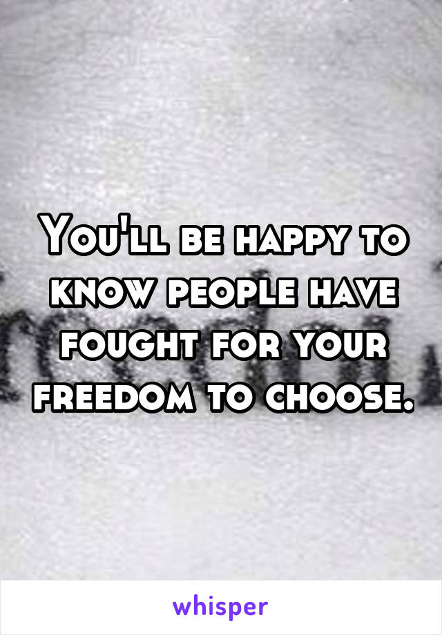 You'll be happy to know people have fought for your freedom to choose.