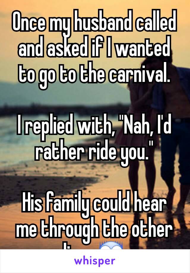 Once my husband called and asked if I wanted to go to the carnival.

I replied with, "Nah, I'd rather ride you."

His family could hear me through the other line. 😨