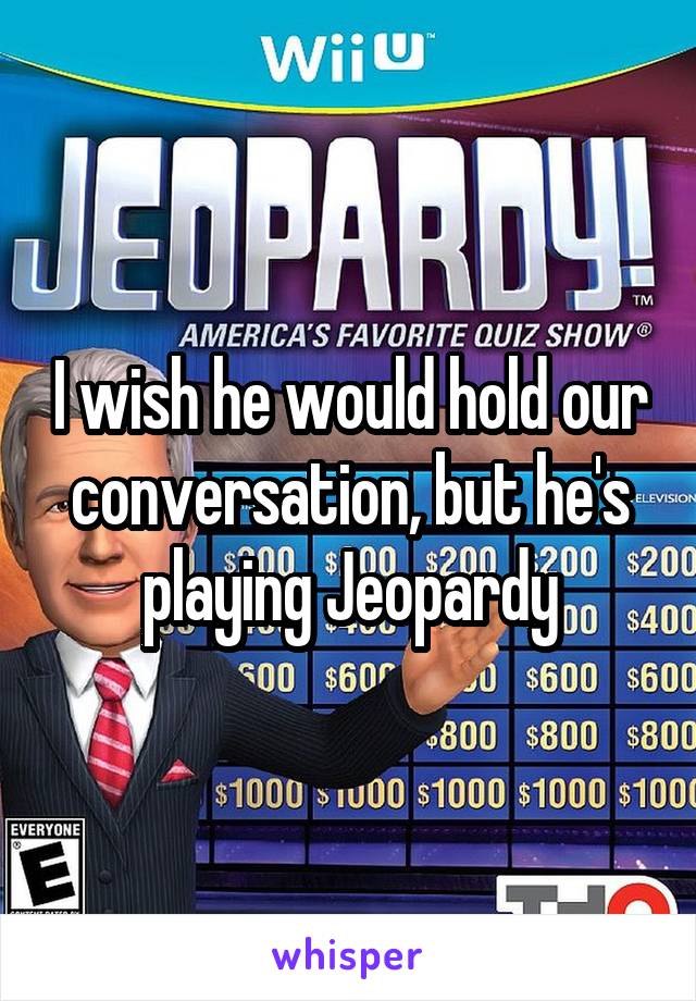 I wish he would hold our conversation, but he's playing Jeopardy