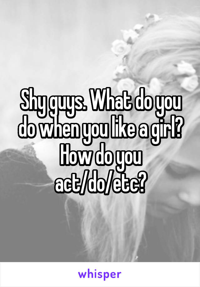 Shy guys. What do you do when you like a girl? How do you act/do/etc?