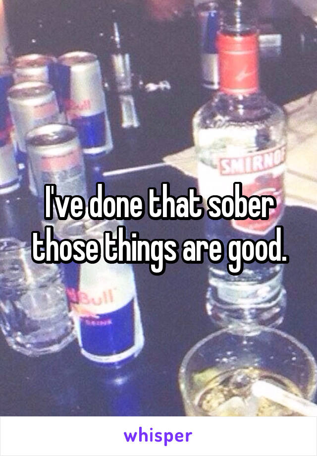 I've done that sober those things are good.