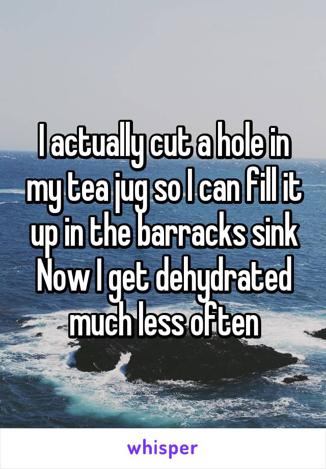 I actually cut a hole in my tea jug so I can fill it up in the barracks sink
Now I get dehydrated much less often