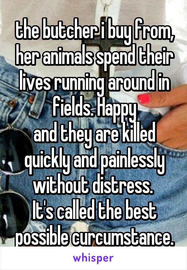 the butcher i buy from, her animals spend their lives running around in fields. Happy
and they are killed quickly and painlessly without distress. 
It's called the best possible curcumstance.