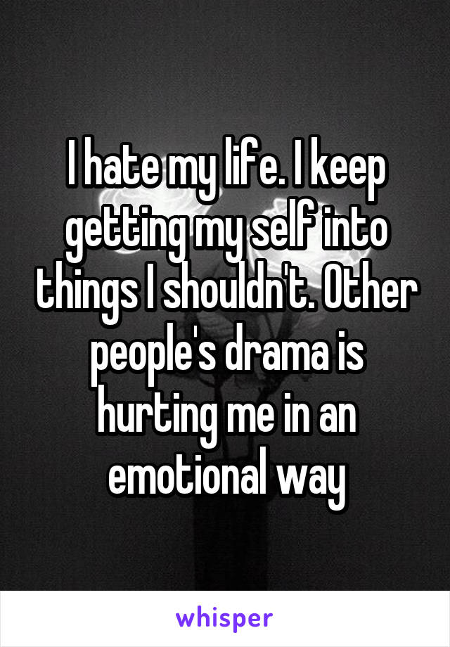 I hate my life. I keep getting my self into things I shouldn't. Other people's drama is hurting me in an emotional way