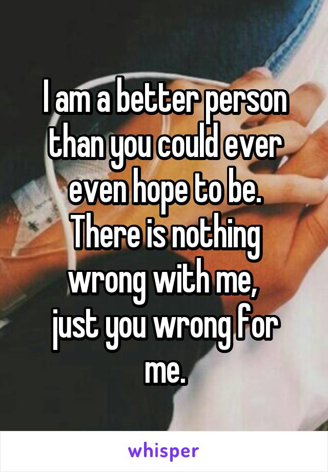 I am a better person than you could ever even hope to be.
There is nothing wrong with me, 
just you wrong for me.