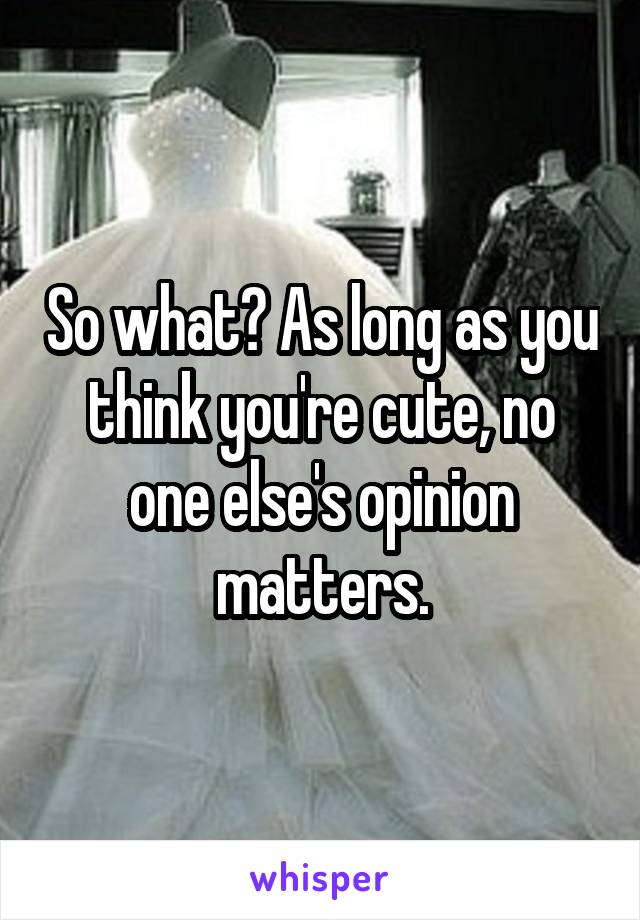 So what? As long as you think you're cute, no one else's opinion matters.