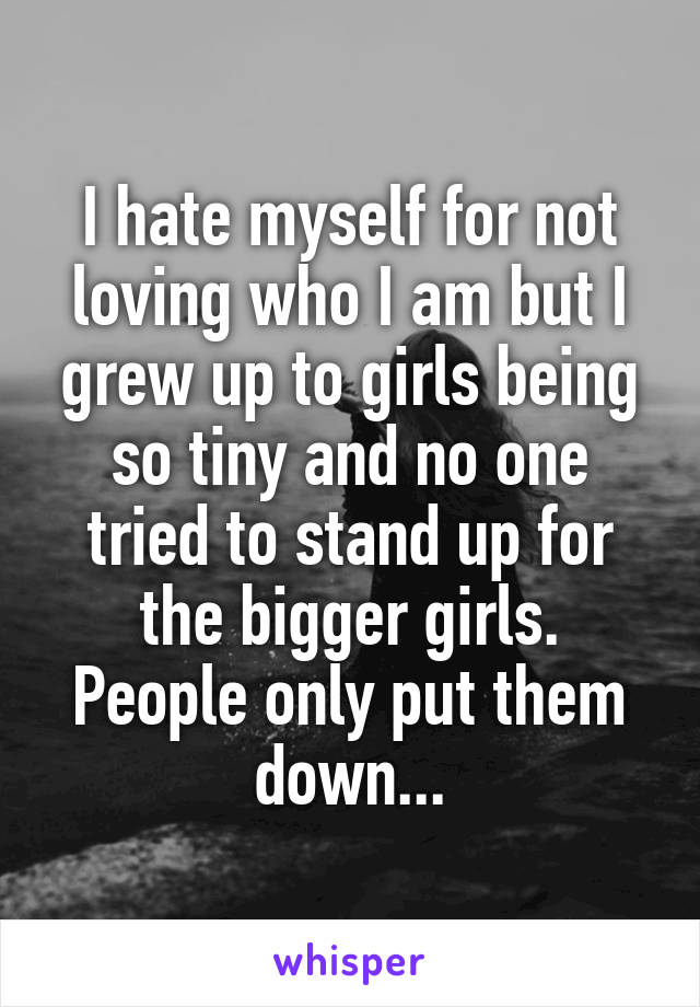 I hate myself for not loving who I am but I grew up to girls being so tiny and no one tried to stand up for the bigger girls. People only put them down...