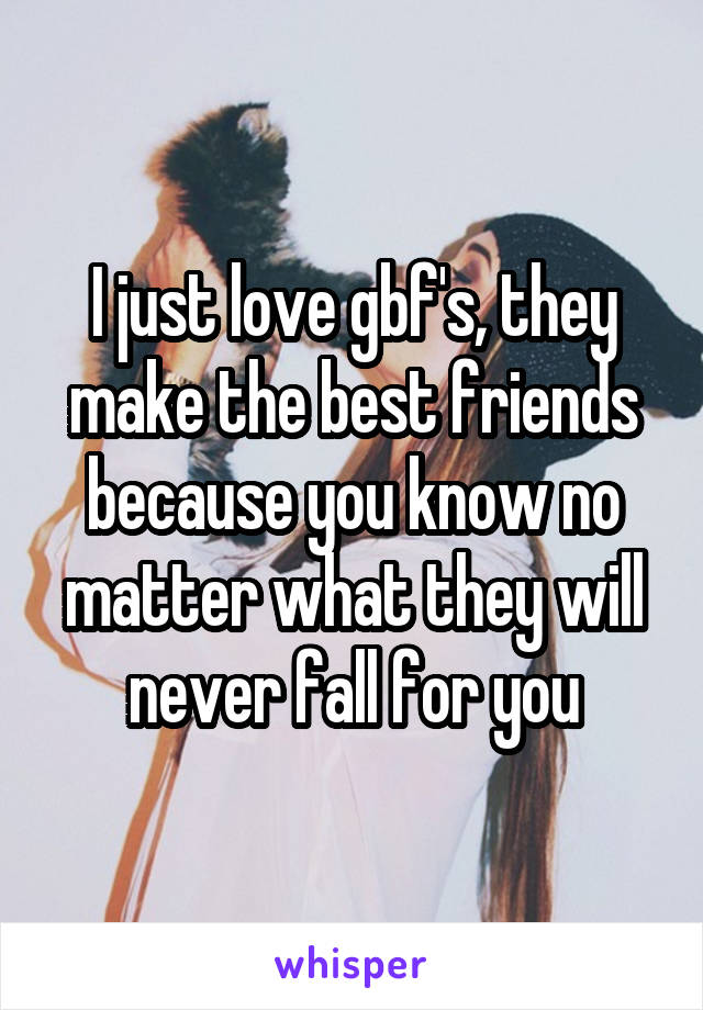 I just love gbf's, they make the best friends because you know no matter what they will never fall for you
