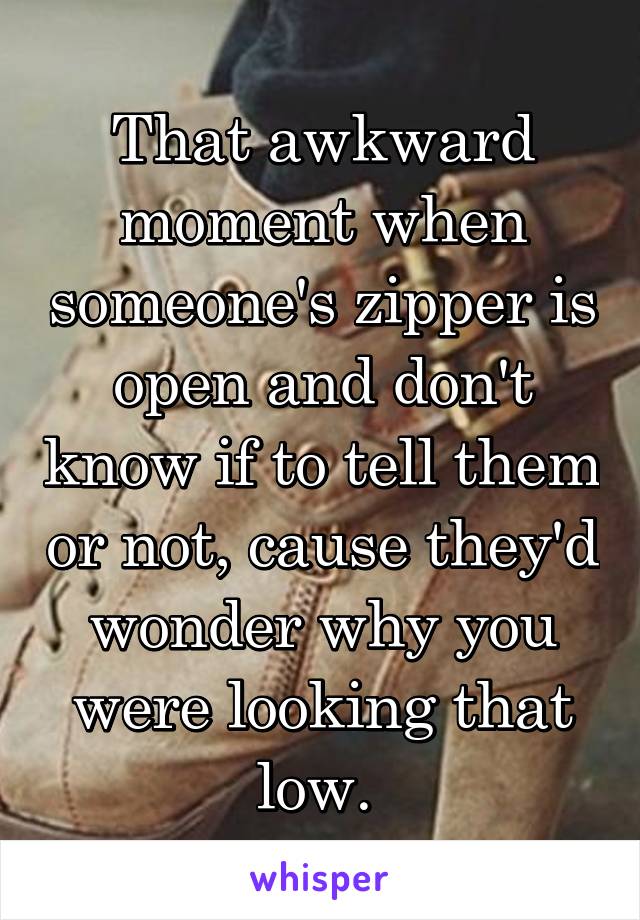 That awkward moment when someone's zipper is open and don't know if to tell them or not, cause they'd wonder why you were looking that low. 