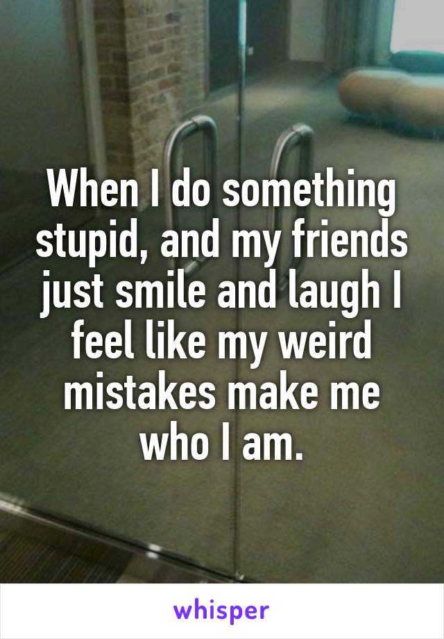 When I do something stupid, and my friends just smile and laugh I feel like my weird mistakes make me who I am.