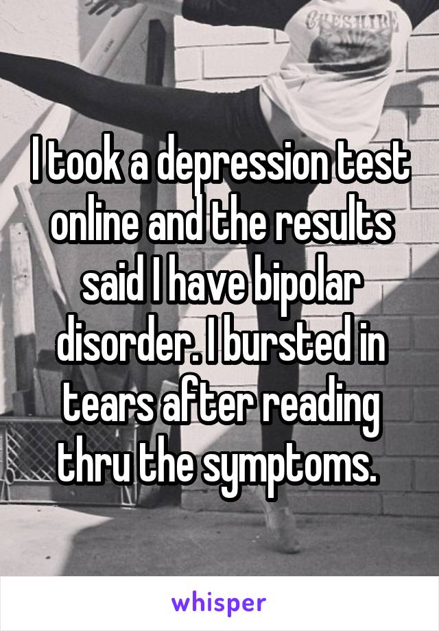 I took a depression test online and the results said I have bipolar disorder. I bursted in tears after reading thru the symptoms. 