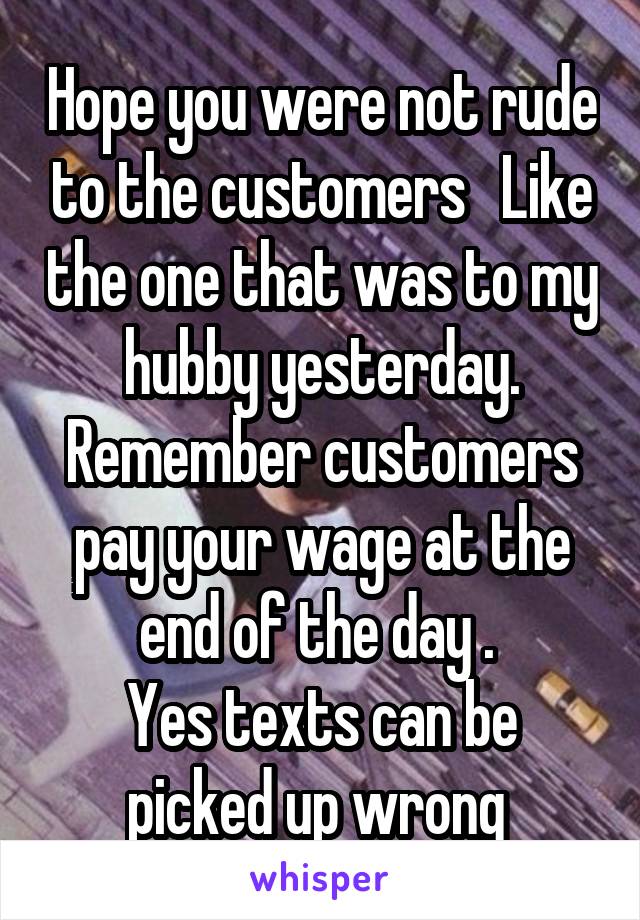 Hope you were not rude to the customers   Like the one that was to my hubby yesterday. Remember customers pay your wage at the end of the day . 
Yes texts can be picked up wrong 
