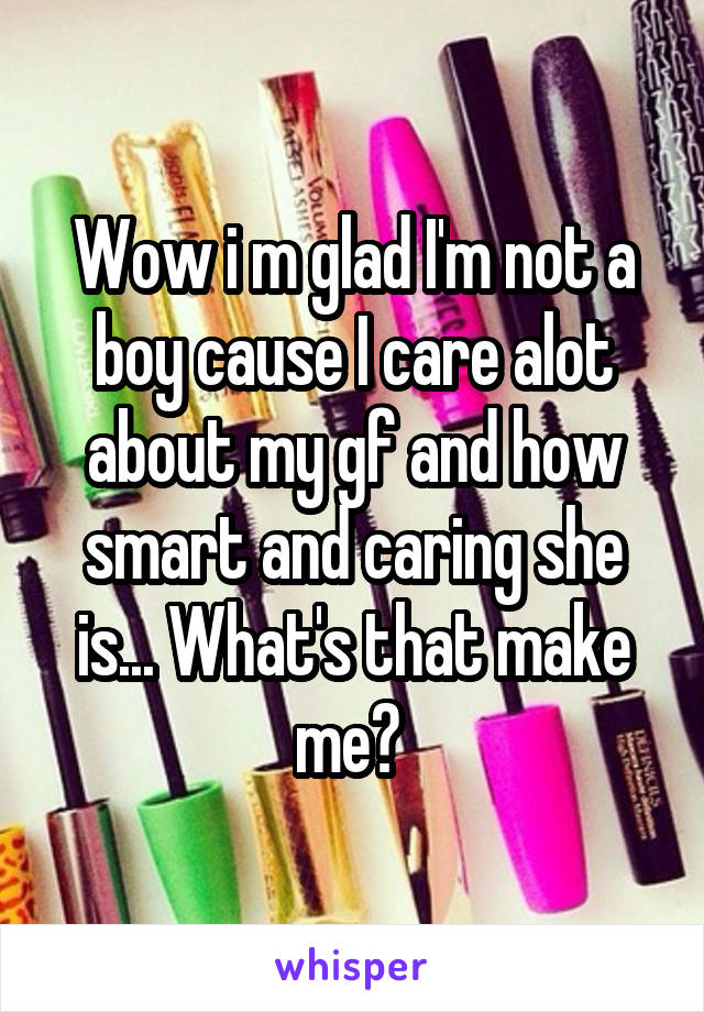 Wow i m glad I'm not a boy cause I care alot about my gf and how smart and caring she is... What's that make me? 