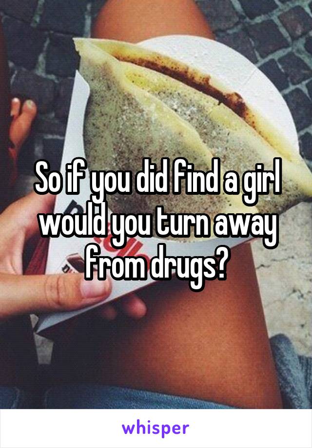 So if you did find a girl would you turn away from drugs?