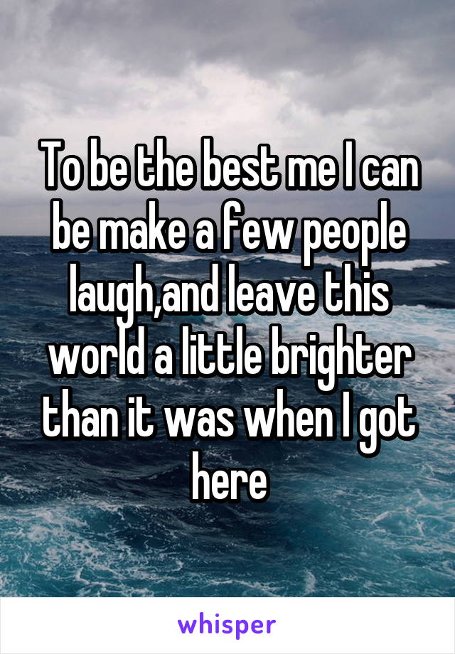To be the best me I can be make a few people laugh,and leave this world a little brighter than it was when I got here