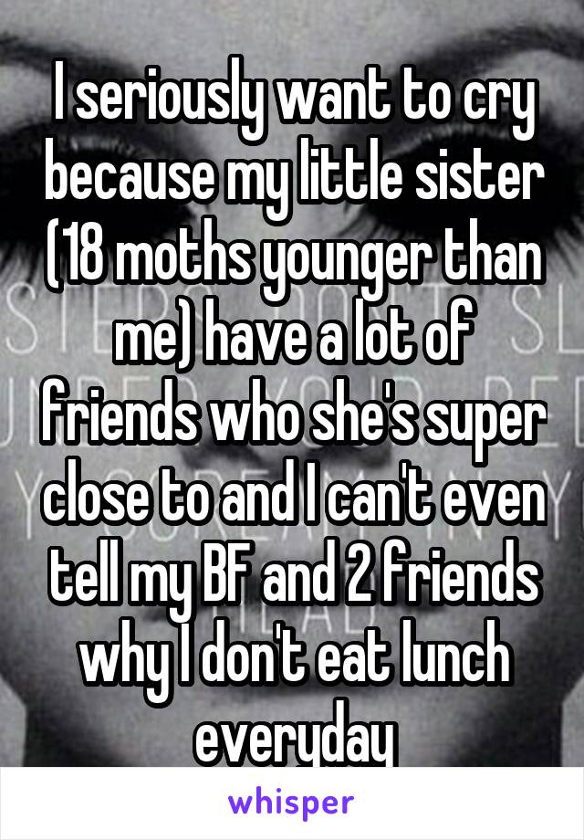 I seriously want to cry because my little sister (18 moths younger than me) have a lot of friends who she's super close to and I can't even tell my BF and 2 friends why I don't eat lunch everyday