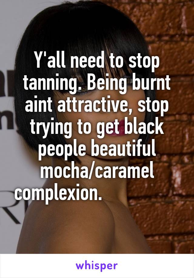 Y'all need to stop tanning. Being burnt aint attractive, stop trying to get black people beautiful mocha/caramel complexion.                     
