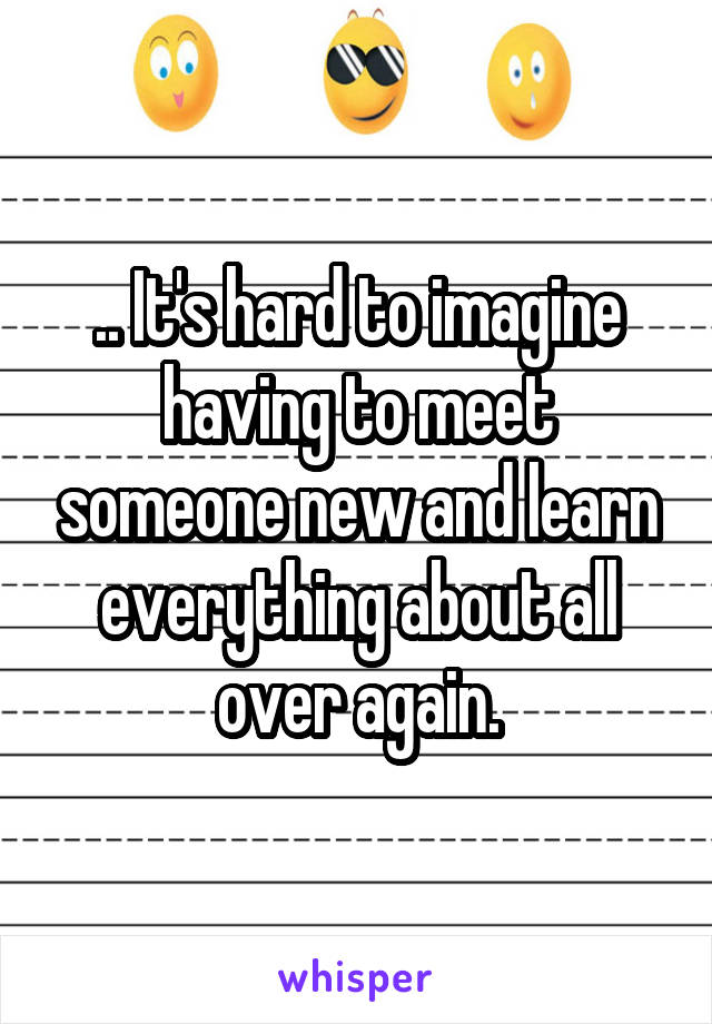 .. It's hard to imagine having to meet someone new and learn everything about all over again.