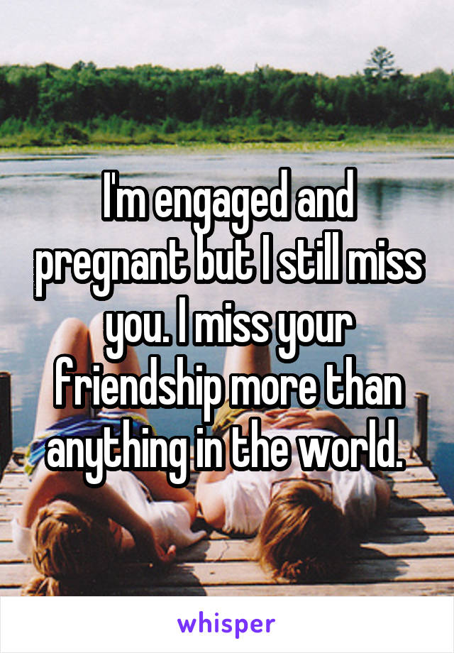 I'm engaged and pregnant but I still miss you. I miss your friendship more than anything in the world. 
