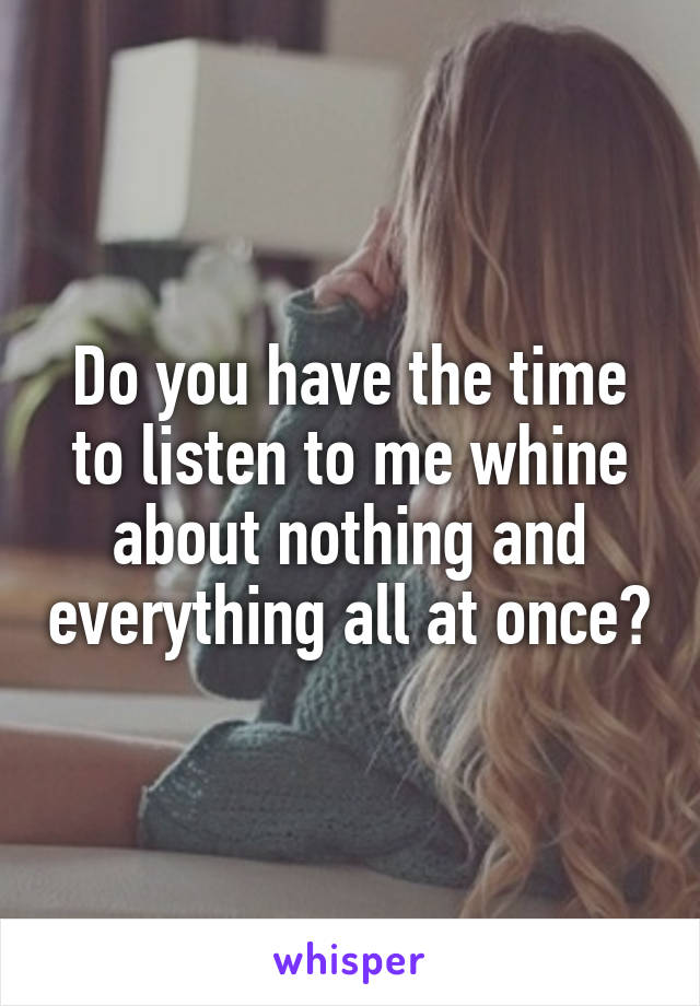 Do you have the time to listen to me whine about nothing and everything all at once?