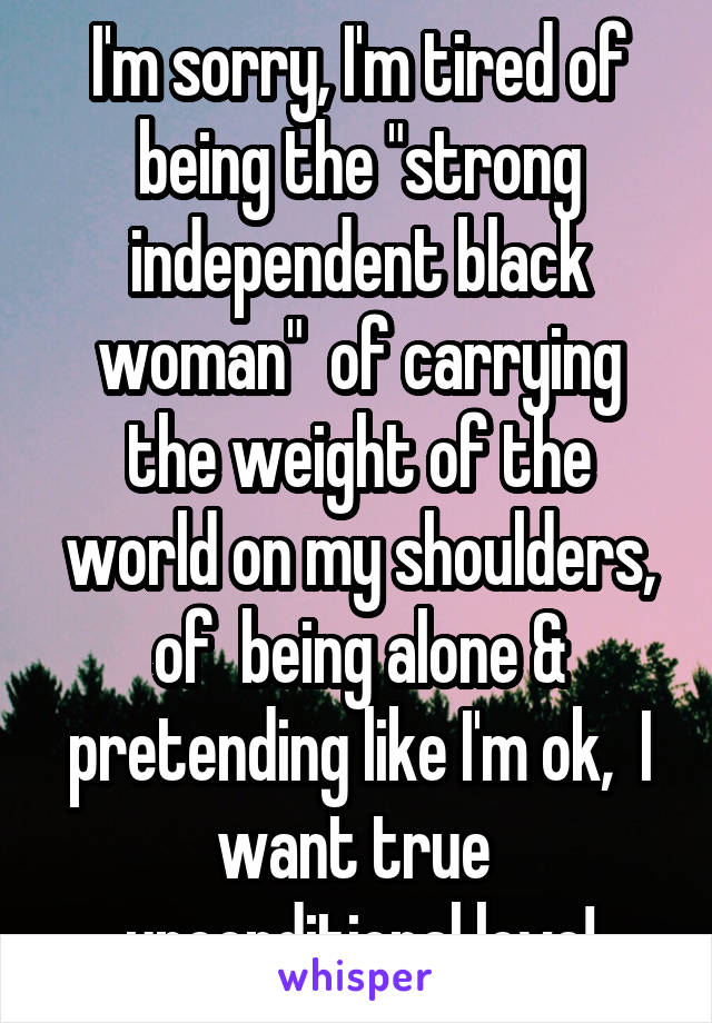 I'm sorry, I'm tired of being the "strong independent black woman"  of carrying the weight of the world on my shoulders, of  being alone & pretending like I'm ok,  I want true  unconditional love!