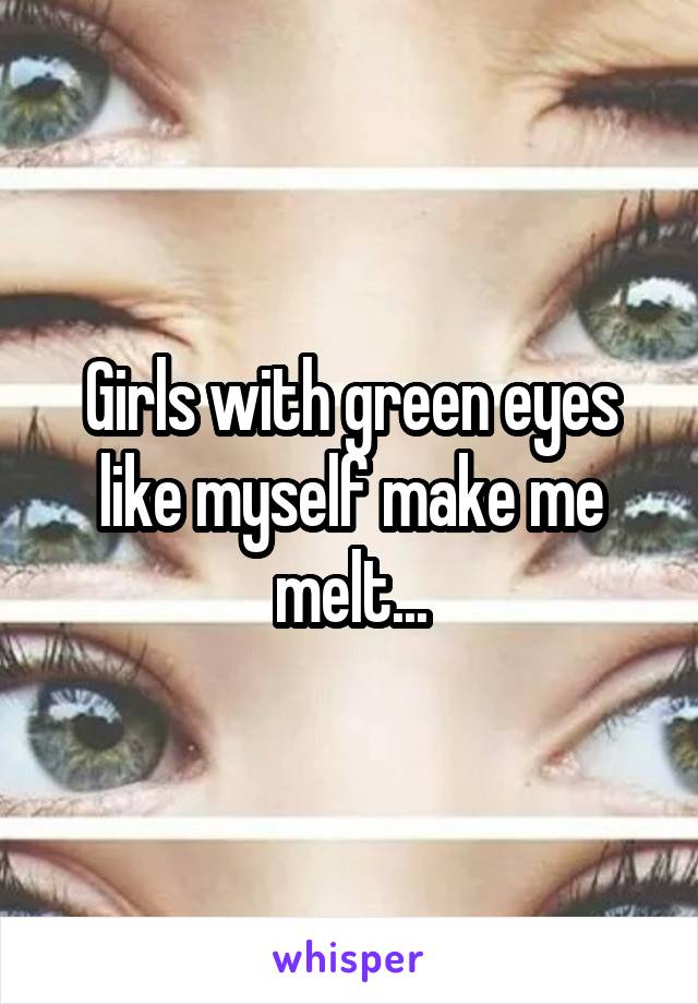 Girls with green eyes like myself make me melt...