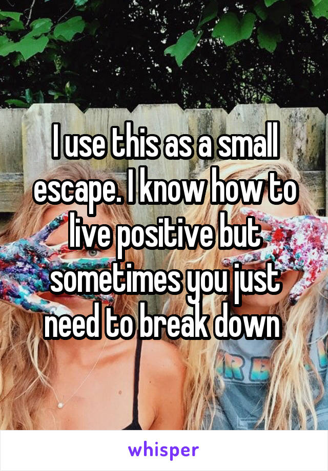 I use this as a small escape. I know how to live positive but sometimes you just need to break down 