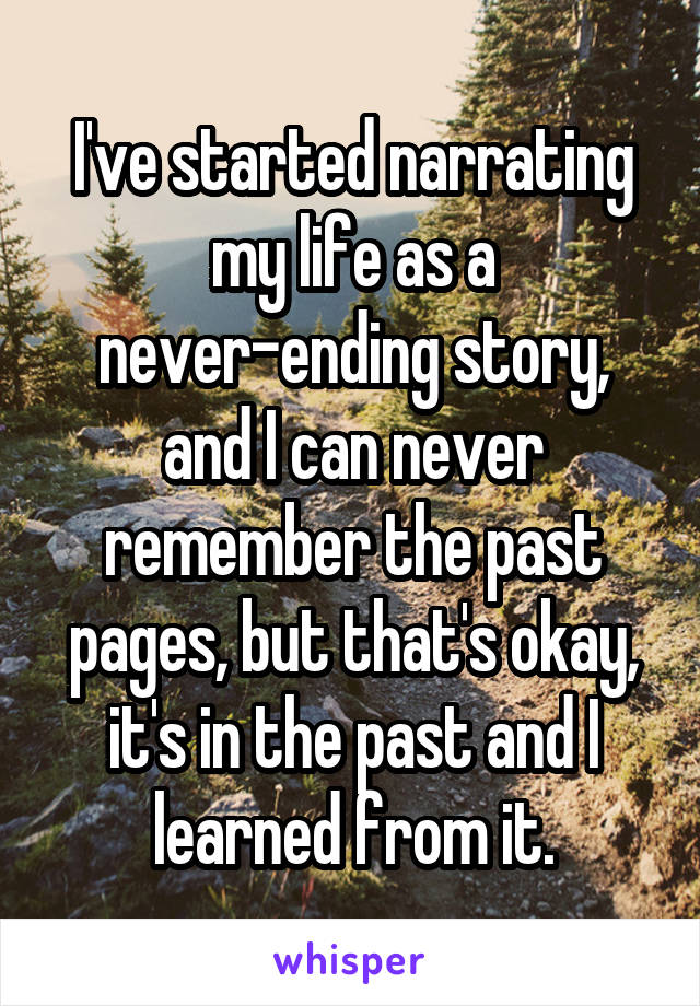 I've started narrating my life as a never-ending story, and I can never remember the past pages, but that's okay, it's in the past and I learned from it.