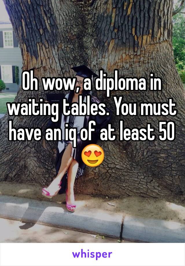 Oh wow, a diploma in waiting tables. You must have an iq of at least 50 😍