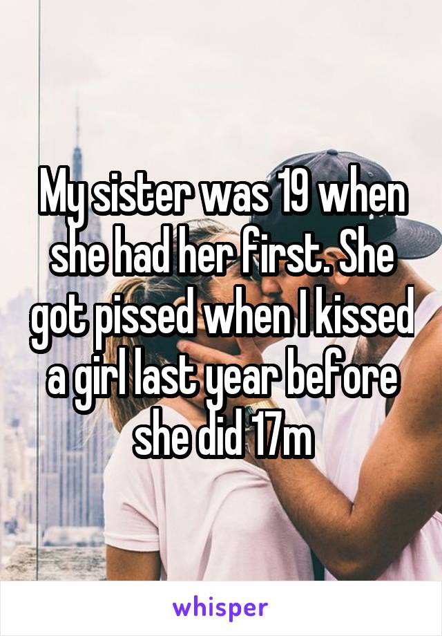 My sister was 19 when she had her first. She got pissed when I kissed a girl last year before she did 17m
