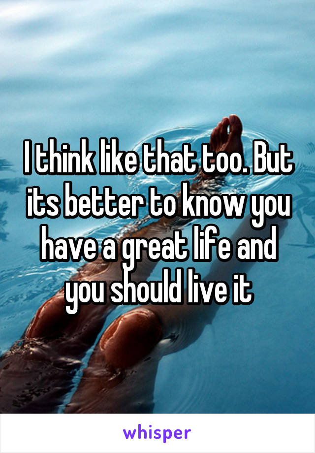 I think like that too. But its better to know you have a great life and you should live it