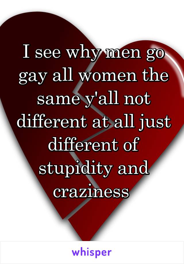 I see why men go gay all women the same y'all not different at all just different of stupidity and craziness 
