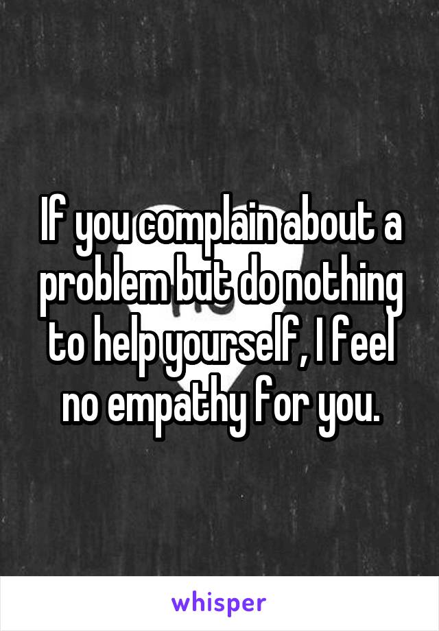 If you complain about a problem but do nothing to help yourself, I feel no empathy for you.